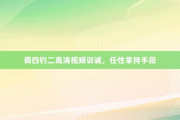 调四钓二高清视频训诫，任性掌持手段